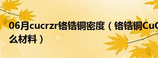 06月cucrzr铬锆铜密度（铬锆铜CuCrZr是什么材料）