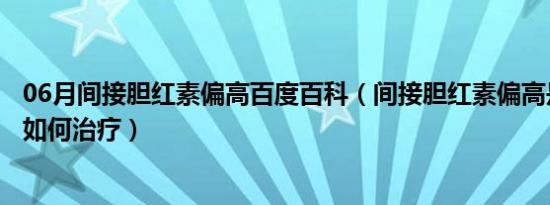 06月间接胆红素偏高百度百科（间接胆红素偏高是什么意思如何治疗）