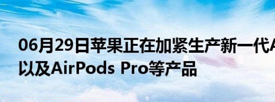 06月29日苹果正在加紧生产新一代AirPods以及AirPods Pro等产品