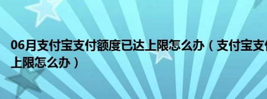 06月支付宝支付额度已达上限怎么办（支付宝支付额度已达上限怎么办）