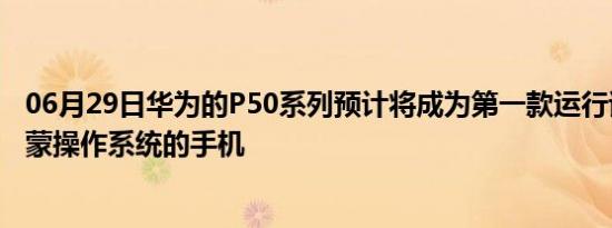 06月29日华为的P50系列预计将成为第一款运行该公司新鸿蒙操作系统的手机