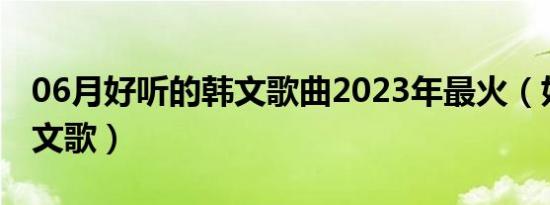 06月好听的韩文歌曲2023年最火（好听的韩文歌）