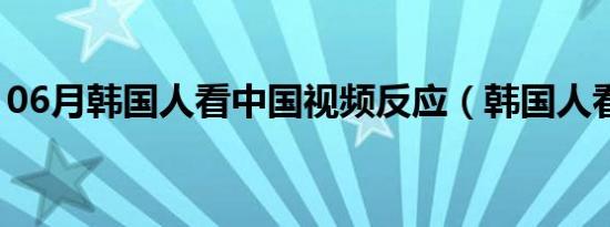 06月韩国人看中国视频反应（韩国人看中国）