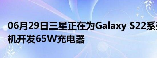 06月29日三星正在为Galaxy S22系列智能手机开发65W充电器