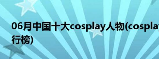 06月中国十大cosplay人物(cosplay人物排行榜)