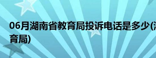 06月湖南省教育局投诉电话是多少(湖南省教育局)