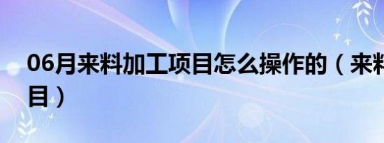 06月来料加工项目怎么操作的（来料加工项目）