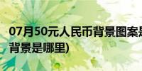 07月50元人民币背景图案是什么(50元人民币背景是哪里)