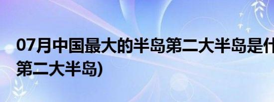 07月中国最大的半岛第二大半岛是什么(中国第二大半岛)