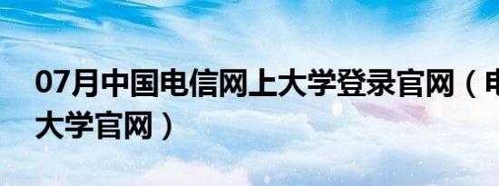 07月中国电信网上大学登录官网（电信网上大学官网）