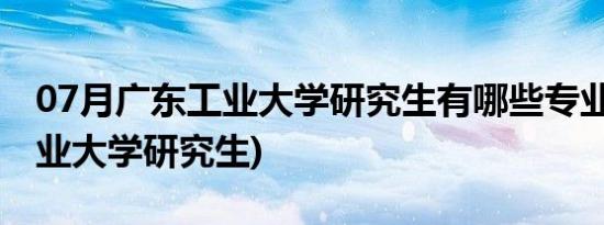 07月广东工业大学研究生有哪些专业(广东工业大学研究生)