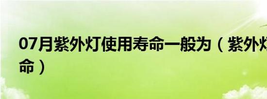 07月紫外灯使用寿命一般为（紫外灯使用寿命）