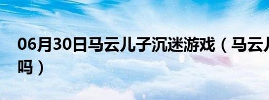 06月30日马云儿子沉迷游戏（马云儿子死了吗）