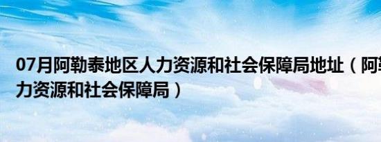 07月阿勒泰地区人力资源和社会保障局地址（阿勒泰地区人力资源和社会保障局）