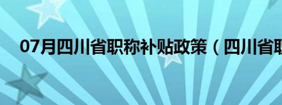 07月四川省职称补贴政策（四川省职称）