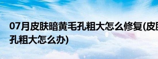 07月皮肤暗黄毛孔粗大怎么修复(皮肤暗黄毛孔粗大怎么办)