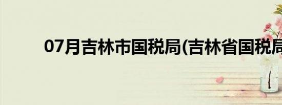 07月吉林市国税局(吉林省国税局)