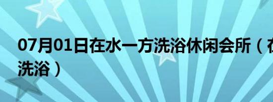 07月01日在水一方洗浴休闲会所（在水一方洗浴）