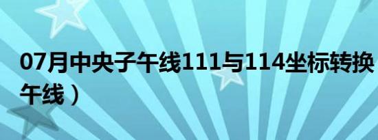 07月中央子午线111与114坐标转换（中央子午线）