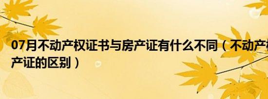 07月不动产权证书与房产证有什么不同（不动产权证书与房产证的区别）