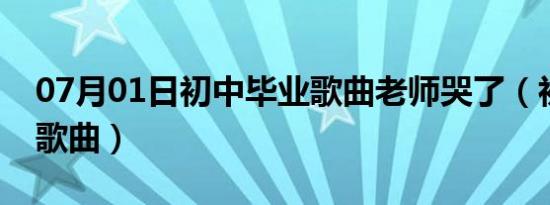 07月01日初中毕业歌曲老师哭了（初中毕业歌曲）