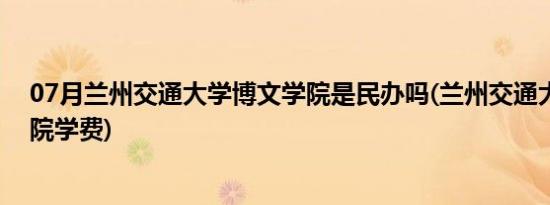 07月兰州交通大学博文学院是民办吗(兰州交通大学博文学院学费)