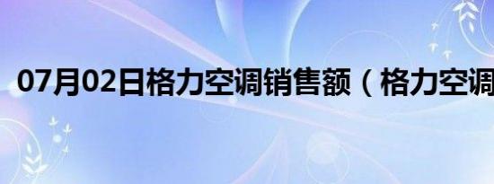 07月02日格力空调销售额（格力空调销售）