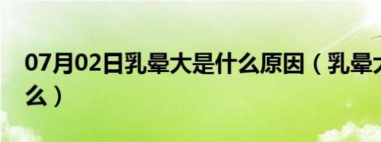 07月02日乳晕大是什么原因（乳晕大代表什么）