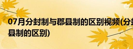 07月分封制与郡县制的区别视频(分封制与郡县制的区别)