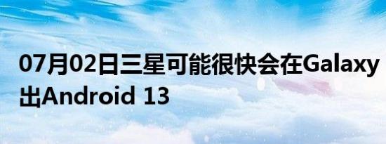 07月02日三星可能很快会在Galaxy S22上推出Android 13