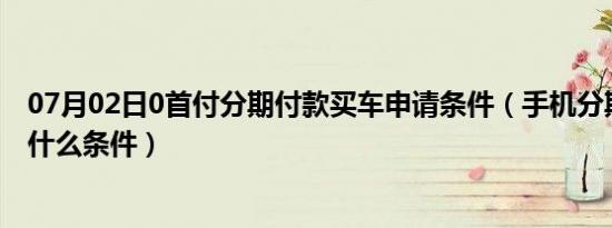 07月02日0首付分期付款买车申请条件（手机分期付款需要什么条件）