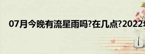 07月今晚有流星雨吗?在几点?2022年5月