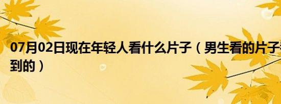 07月02日现在年轻人看什么片子（男生看的片子都是从哪找到的）