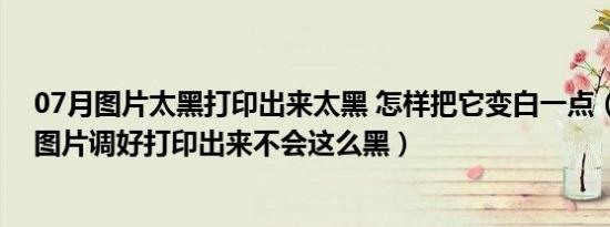 07月图片太黑打印出来太黑 怎样把它变白一点（怎么把这图片调好打印出来不会这么黑）