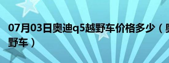 07月03日奥迪q5越野车价格多少（奥迪q5越野车）