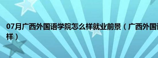 07月广西外国语学院怎么样就业前景（广西外国语学院怎么样）