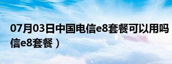 07月03日中国电信e8套餐可以用吗（中国电信e8套餐）