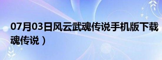 07月03日风云武魂传说手机版下载（风云武魂传说）