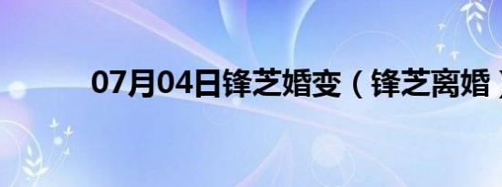 07月04日锋芝婚变（锋芝离婚）