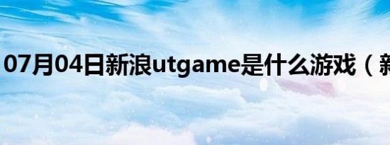 07月04日新浪utgame是什么游戏（新浪ut）