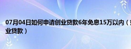 07月04日如何申请创业贷款6年免息15万以内（如何申请创业贷款）