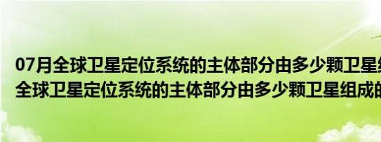 07月全球卫星定位系统的主体部分由多少颗卫星组成（关于全球卫星定位系统的主体部分由多少颗卫星组成的介绍）