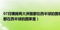 07月横跨两大洲首都在西半球的国家是什么（横跨两大洲首都在西半球的国家是）