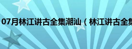 07月林江讲古全集潮汕（林江讲古全集风水）