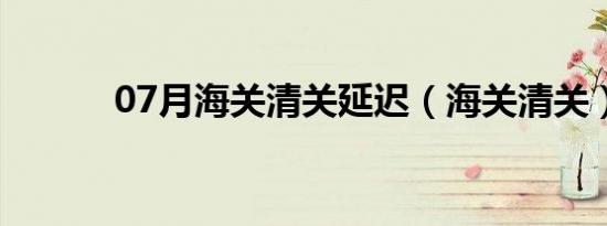 07月海关清关延迟（海关清关）