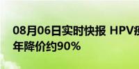 08月06日实时快报 HPV疫苗降至奶茶钱 两年降价约90%