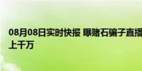 08月08日实时快报 曝赌石骗子直播套路 背后涉案金额高达上千万