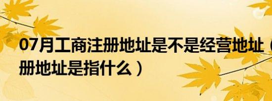 07月工商注册地址是不是经营地址（工商注册地址是指什么）