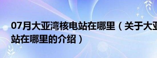 07月大亚湾核电站在哪里（关于大亚湾核电站在哪里的介绍）