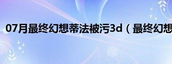 07月最终幻想蒂法被污3d（最终幻想蒂法）